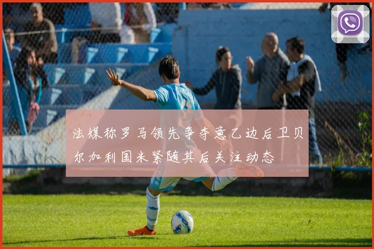 法媒称罗马领先争夺意乙边后卫贝尔加利国米紧随其后关注动态