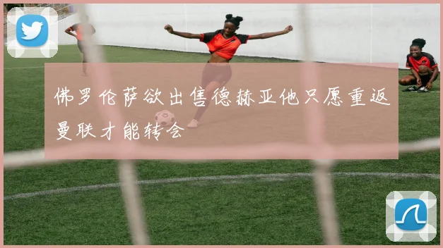 佛罗伦萨欲出售德赫亚他只愿重返曼联才能转会