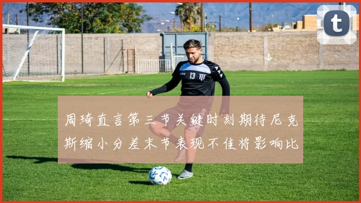 周琦直言第三节关键时刻期待尼克斯缩小分差末节表现不佳将影响比赛结果