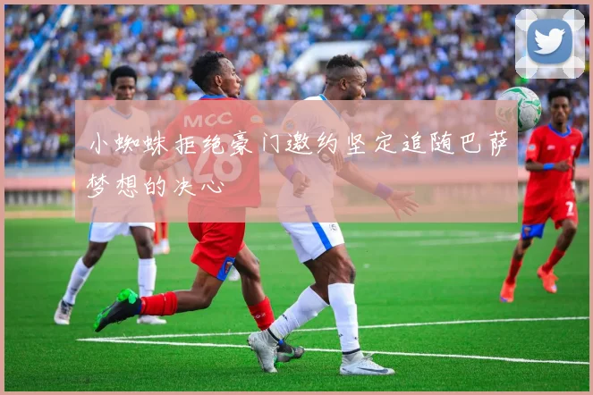 小蜘蛛拒绝豪门邀约坚定追随巴萨梦想的决心