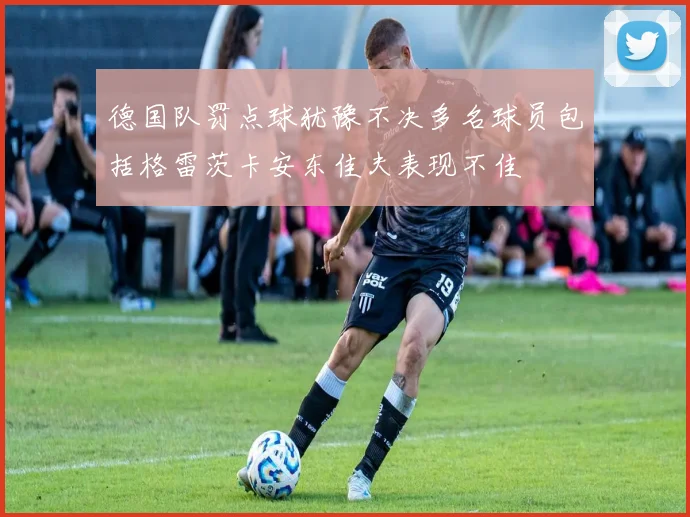 德国队罚点球犹豫不决多名球员包括格雷茨卡安东佳夫表现不佳
