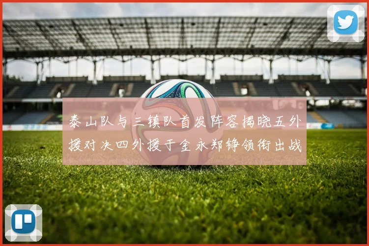 泰山队与三镇队首发阵容揭晓五外援对决四外援于金永郑铮领衔出战