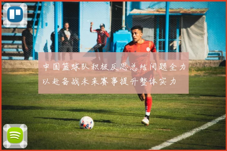 中国篮球队积极反思总结问题全力以赴备战未来赛事提升整体实力