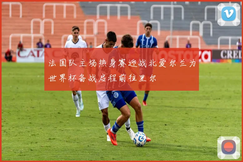 法国队主场热身赛迎战北爱尔兰为世界杯备战启程前往里尔