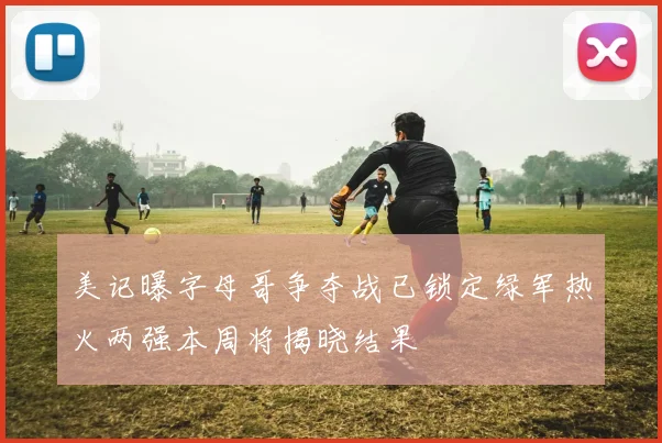 美记曝字母哥争夺战已锁定绿军热火两强本周将揭晓结果