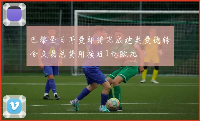 巴黎圣日耳曼即将完成迪奥曼德转会交易总费用接近1亿欧元