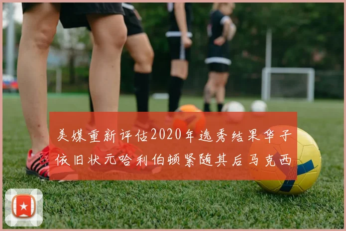美媒重新评估2020年选秀结果华子依旧状元哈利伯顿紧随其后马克西位列探花