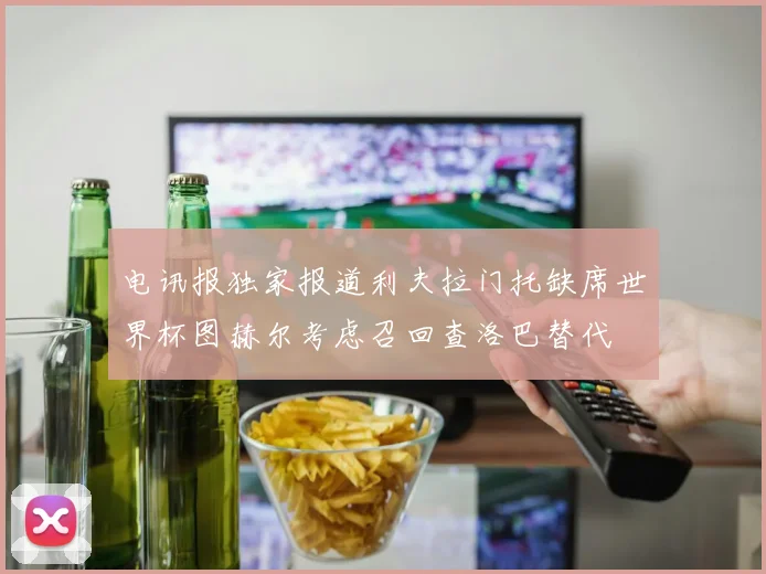 电讯报独家报道利夫拉门托缺席世界杯图赫尔考虑召回查洛巴替代