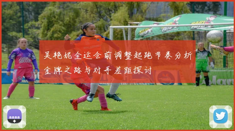 吴艳妮全运会前调整起跑节奏分析金牌之路与对手差距探讨