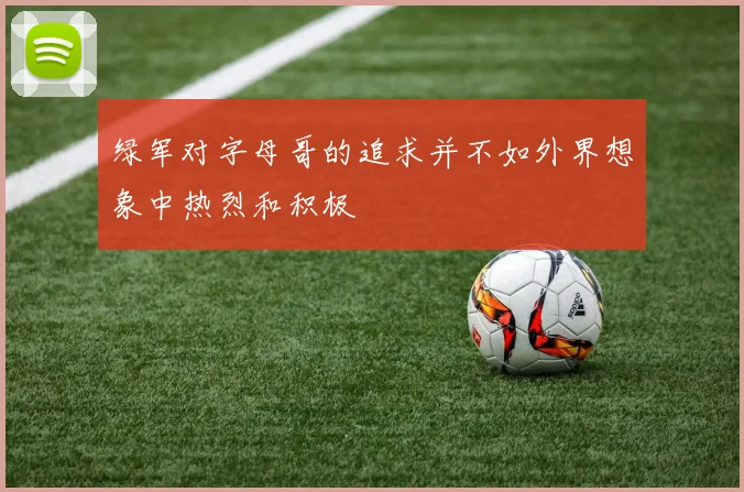 绿军对字母哥的追求并不如外界想象中热烈和积极