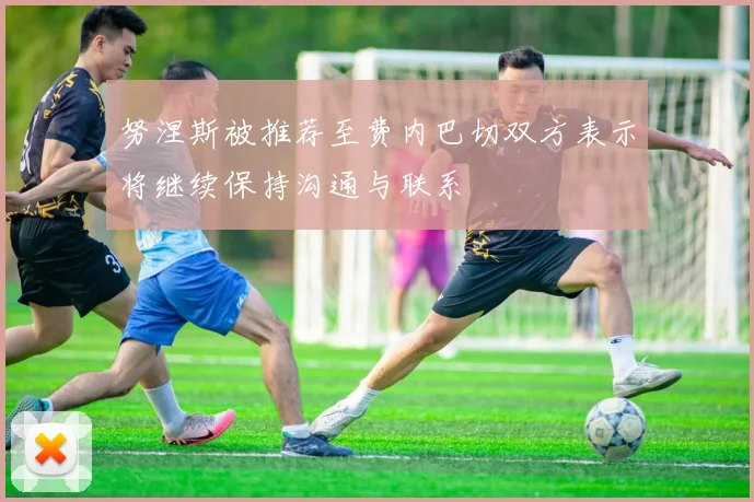 努涅斯被推荐至费内巴切双方表示将继续保持沟通与联系