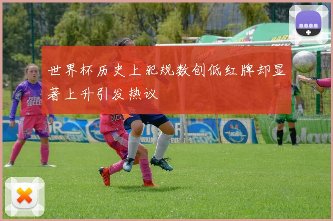 世界杯历史上犯规数创低红牌却显著上升引发热议